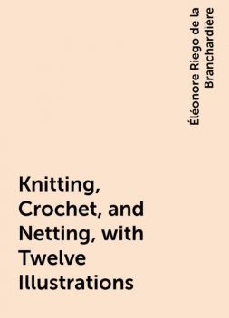 Knitting, Crochet, and Netting, with Twelve Illustrations, Éléonore Riego de la Branchardière