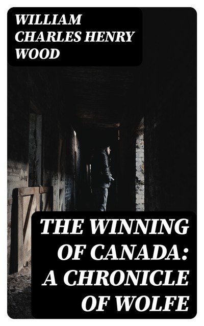 The Winning of Canada: A Chronicle of Wolfe, William Charles Henry Wood