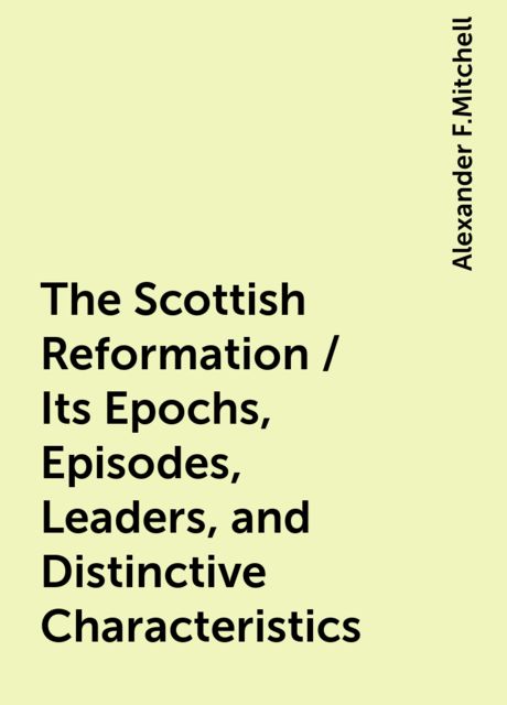 The Scottish Reformation / Its Epochs, Episodes, Leaders, and Distinctive Characteristics, Alexander F.Mitchell