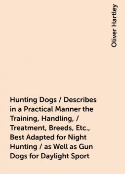 Hunting Dogs / Describes in a Practical Manner the Training, Handling, / Treatment, Breeds, Etc., Best Adapted for Night Hunting / as Well as Gun Dogs for Daylight Sport, Oliver Hartley