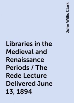 Libraries in the Medieval and Renaissance Periods / The Rede Lecture Delivered June 13, 1894, John Willis Clark