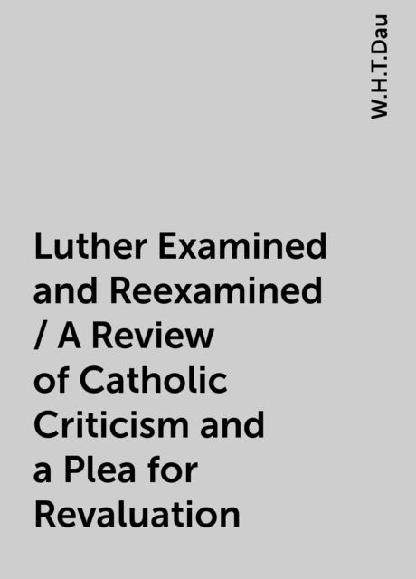Luther Examined and Reexamined / A Review of Catholic Criticism and a Plea for Revaluation, W.H.T.Dau