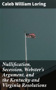 Nullification, Secession, Webster's Argument, and the Kentucky and Virginia Resolutions, Caleb William Loring