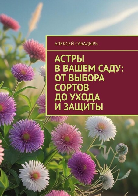 Астры в вашем саду: от выбора сортов до ухода и защиты, Алексей Сабадырь