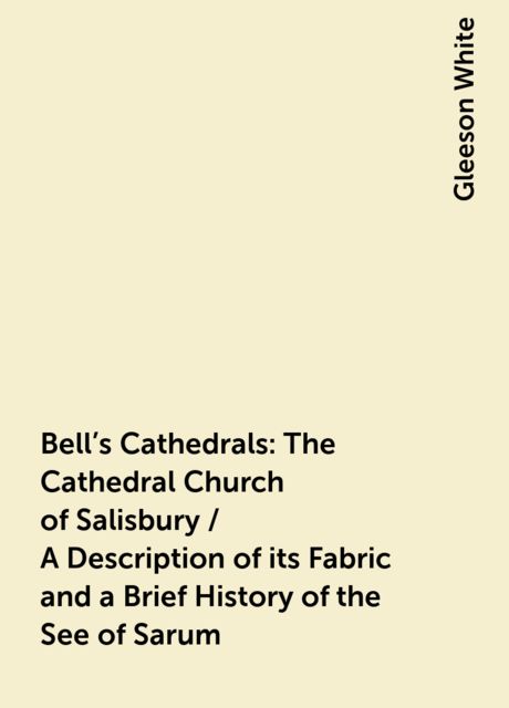 Bell's Cathedrals: The Cathedral Church of Salisbury / A Description of its Fabric and a Brief History of the See of Sarum, Gleeson White