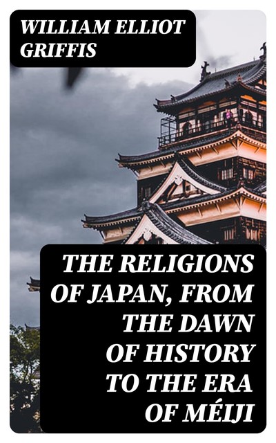 The Religions of Japan, from the Dawn of History to the Era of Méiji, William Elliot Griffis