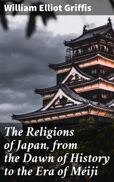 The Religions of Japan, from the Dawn of History to the Era of Méiji, William Elliot Griffis