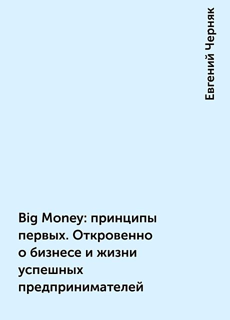 Big Money: принципы первых. Откровенно о бизнесе и жизни успешных предпринимателей, Евгений Черняк