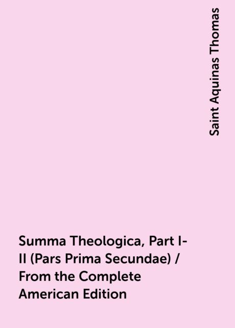 Summa Theologica, Part I-II (Pars Prima Secundae) / From the Complete American Edition, Saint Aquinas Thomas