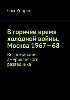 В горячее время холодной войны. Москва 1967—68. Воспоминания американского разведчика, Сэм Уоррен