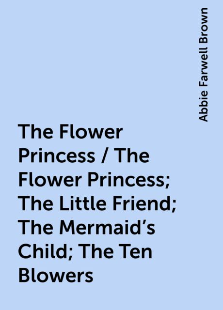 The Flower Princess / The Flower Princess; The Little Friend; The Mermaid's Child; The Ten Blowers, Abbie Farwell Brown