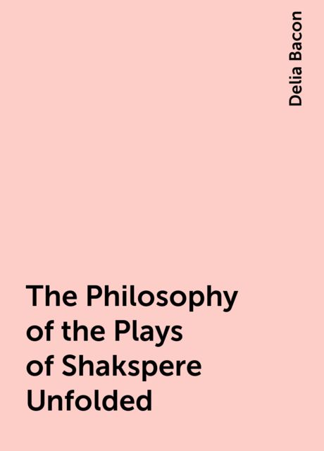 The Philosophy of the Plays of Shakspere Unfolded, Delia Bacon