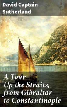 A Tour Up the Straits, from Gibraltar to Constantinople With the Leading Events in the Present War Between the Austrians, Russians, and the Turks, to the Commencement of the Year 1789, David Sutherland