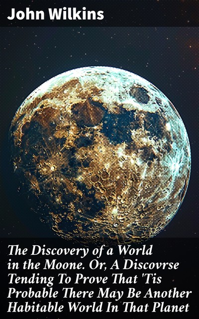 The Discovery of a World in the Moone. Or, A Discovrse Tending To Prove That 'Tis Probable There May Be Another Habitable World In That Planet, John Wilkins