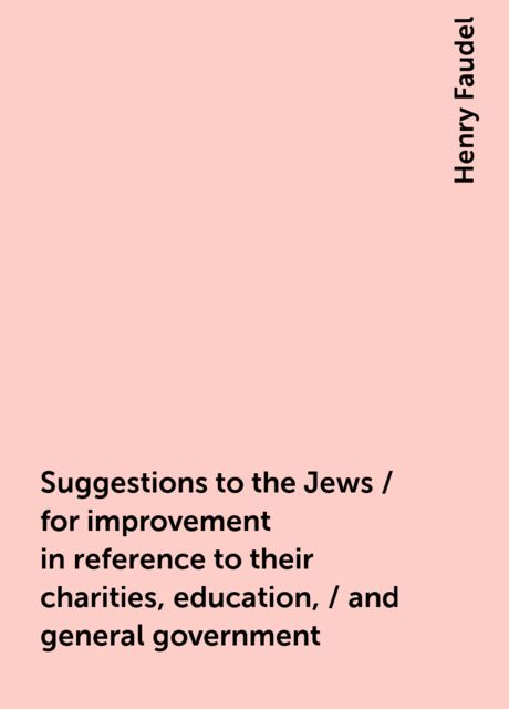 Suggestions to the Jews / for improvement in reference to their charities, education, / and general government, Henry Faudel