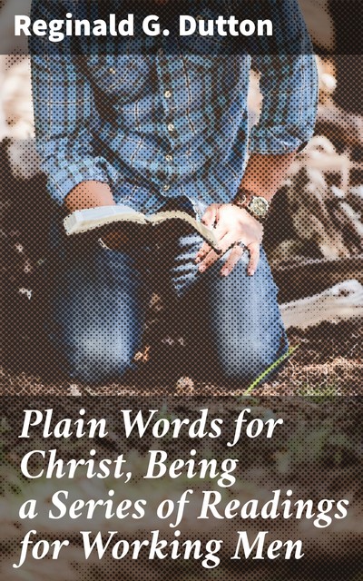 Plain Words for Christ, Being a Series of Readings for Working Men, Reginald G. Dutton