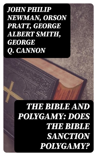 The Bible and Polygamy: Does the Bible Sanction Polygamy, John Philip Newman, George Smith, Orson Pratt, George Q.Cannon
