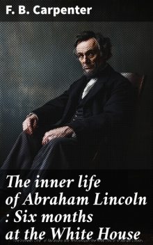 The inner life of Abraham Lincoln : Six months at the White House, F.B. Carpenter