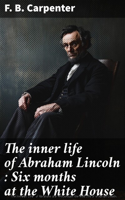 The inner life of Abraham Lincoln : Six months at the White House, F.B. Carpenter