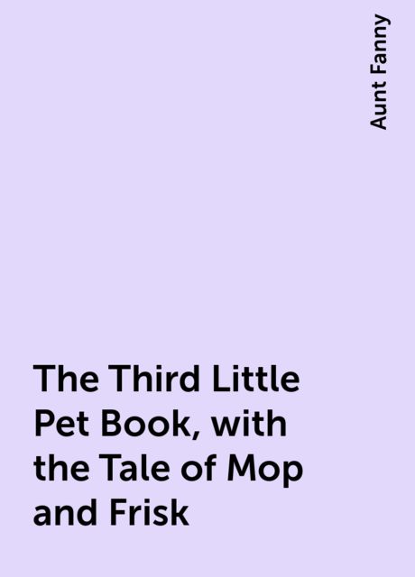 The Third Little Pet Book, with the Tale of Mop and Frisk, Aunt Fanny