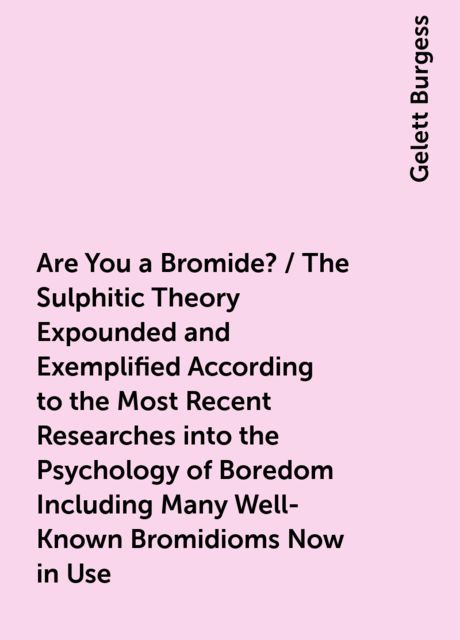 Are You a Bromide? / The Sulphitic Theory Expounded and Exemplified According to the Most Recent Researches into the Psychology of Boredom Including Many Well-Known Bromidioms Now in Use, Gelett Burgess