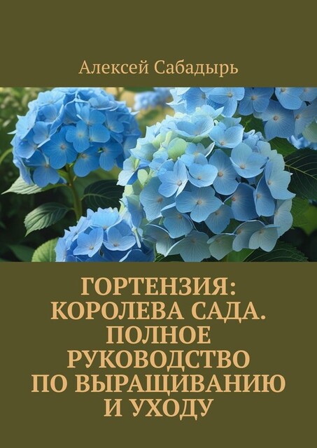 Гортензия: королева сада. Полное руководство по выращиванию и уходу, Алексей Сабадырь