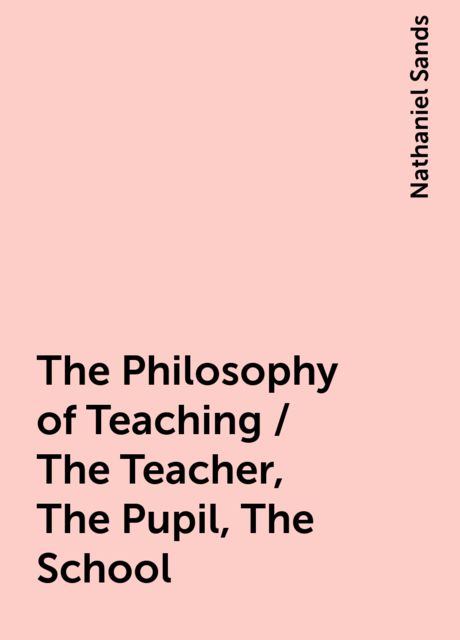 The Philosophy of Teaching / The Teacher, The Pupil, The School, Nathaniel Sands