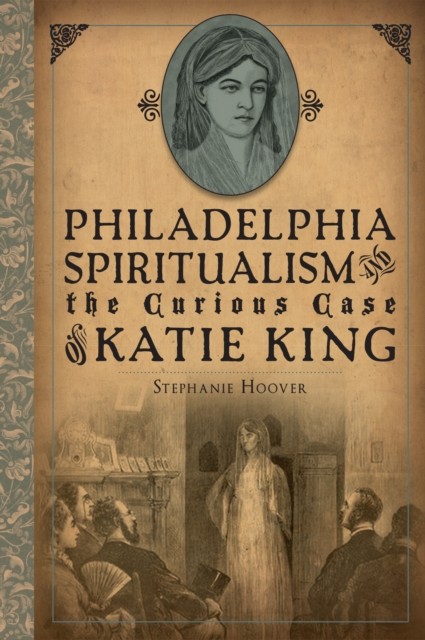 Philadelphia Spiritualism and the Curious Case of Katie King, Stephanie Hoover