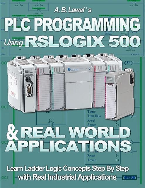Plc Programming Using Rslogix 500 & Real World Applications: Learn Ladder Logic Concepts Step By Step With Real Industrial Applications, A.B. Lawal