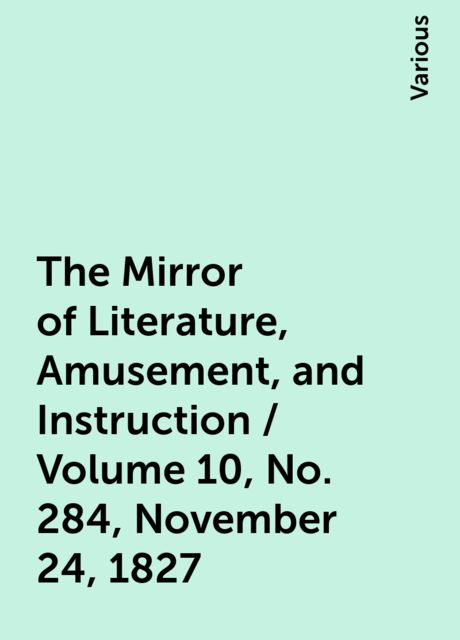 The Mirror of Literature, Amusement, and Instruction / Volume 10, No. 284, November 24, 1827, Various
