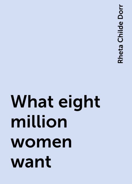 What eight million women want, Rheta Childe Dorr