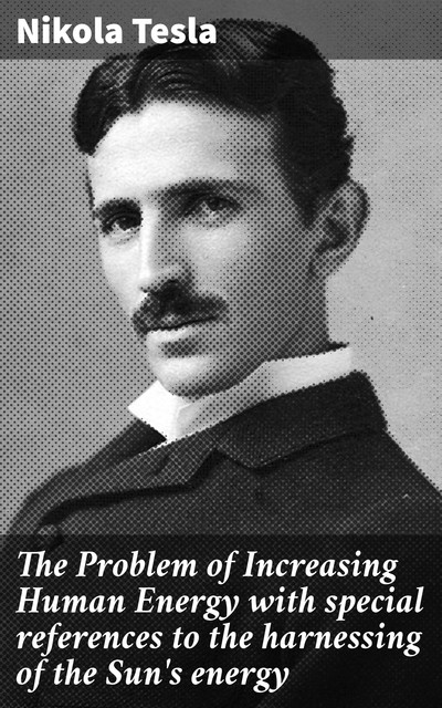 The Problem of Increasing Human Energy with special references to the harnessing of the Sun's energy, Nikola Tesla