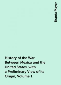 History of the War Between Mexico and the United States, with a Preliminary View of its Origin, Volume 1, Brantz Mayer