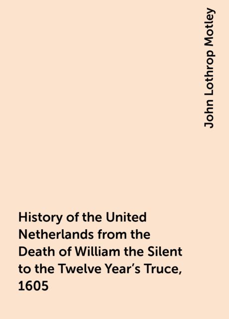 History of the United Netherlands from the Death of William the Silent to the Twelve Year's Truce, 1605, John Lothrop Motley