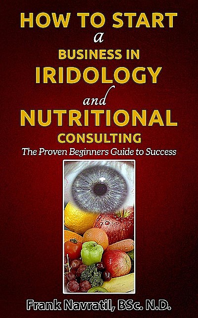 How to Start a Business in Iridology and Nutritional Consulting: The Proven Beginners Guide to Success, Frank Navratil