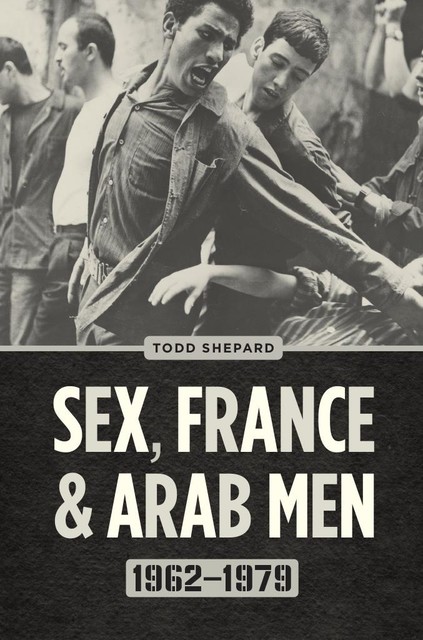 Sex, France, and Arab Men, 1962–1979, Todd Shepard