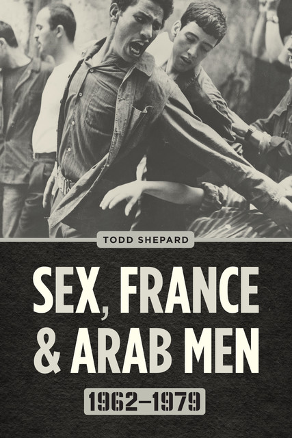 Sex, France, and Arab Men, 1962–1979, Todd Shepard