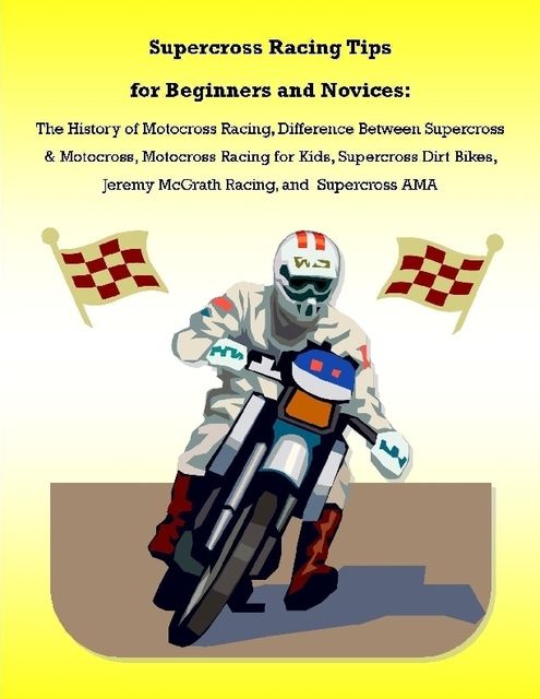 Supercross Racing Tips for Beginners and Novices: The History of Motocross Racing, Difference Between Supercross & Motocross, Motocross Racing for Kids, Supercross Dirt Bikes, Jeremy McGrath Racing, and Supercross AMA, Malibu Publishing, James Pettit