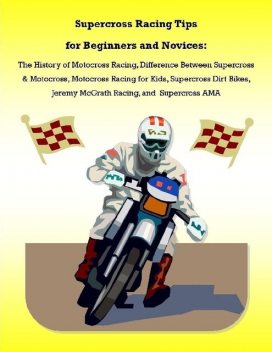 Supercross Racing Tips for Beginners and Novices: The History of Motocross Racing, Difference Between Supercross & Motocross, Motocross Racing for Kids, Supercross Dirt Bikes, Jeremy McGrath Racing, and Supercross AMA, Malibu Publishing, James Pettit
