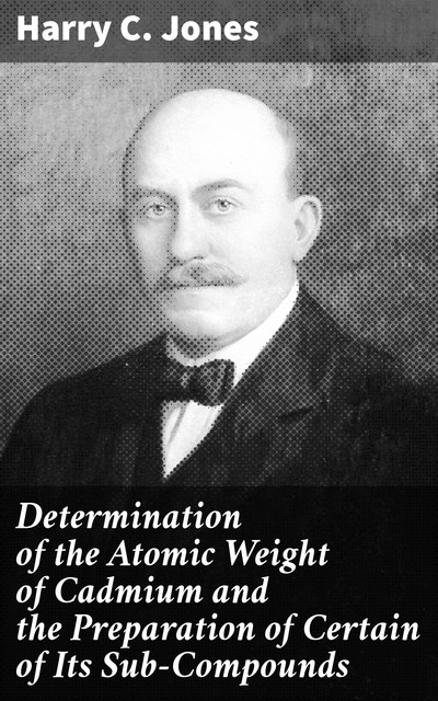 Determination of the Atomic Weight of Cadmium and the Preparation of Certain of Its Sub-Compounds, Harry Jones