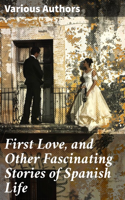 First Love, and Other Fascinating Stories of Spanish Life, Pedro Antonio de Alarcón, Armando Palacio Valdés, Emilia Pardo Bazán, Juan Eugenio Hartzenbusch, Serafin Estebanez Calderon