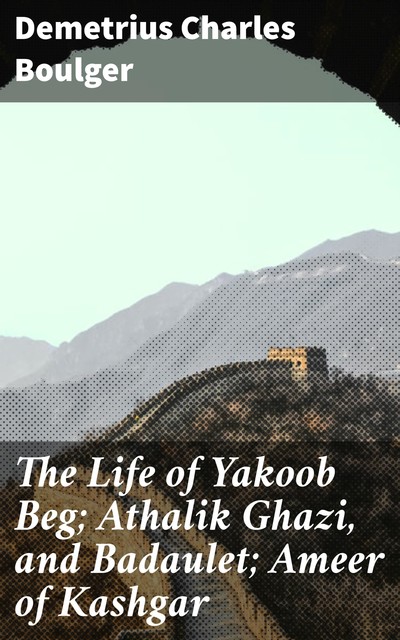 The Life of Yakoob Beg; Athalik Ghazi, and Badaulet; Ameer of Kashgar, Demetrius Charles Boulger