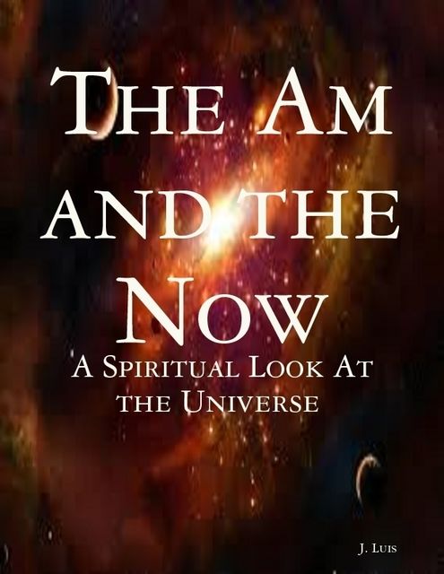 The Am and the Now: A Spiritual Look At the Universe, J.Luis