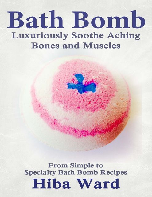 Bath Bomb: Luxuriously Soothe Aching Bones and Muscles: From Simple to Specialty Bath Bombs, Hiba Ward