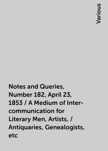 Notes and Queries, Number 182, April 23, 1853 / A Medium of Inter-communication for Literary Men, Artists, / Antiquaries, Genealogists, etc, Various