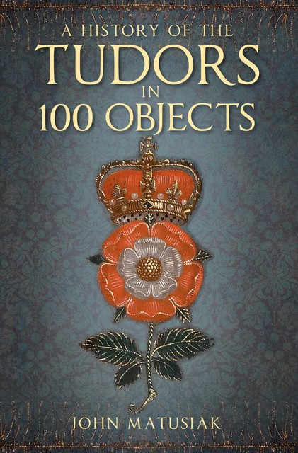 The Tudors in 100 Objects, John Matusiak