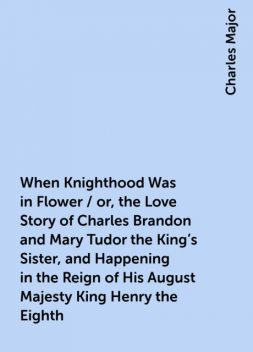 When Knighthood Was in Flower / or, the Love Story of Charles Brandon and Mary Tudor the King's Sister, and Happening in the Reign of His August Majesty King Henry the Eighth, Charles Major