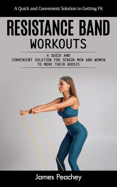 Resistance Band Workouts: A Quick and Convenient Solution to Getting Fit (A Quick and Convenient Solution for Senior Men and Women to Move Their Bodies), James Peachey