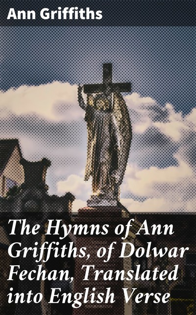 The Hymns of Ann Griffiths, of Dolwar Fechan, Translated into English Verse, Ann Griffiths