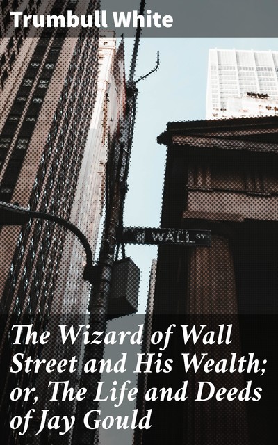 The Wizard of Wall Street and His Wealth; or, The Life and Deeds of Jay Gould, Trumbull White